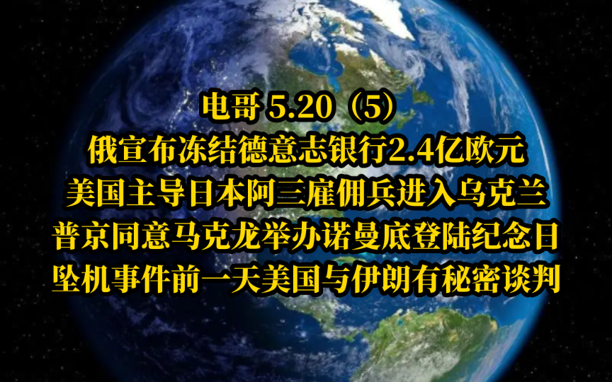 电哥 5.20(5完)俄宣布冻结德意志银行2.4亿欧,美国主导日本阿三雇佣兵进入乌克兰,普京同意马克龙举办诺曼底登陆纪念日,坠机事件前一天美国与伊朗有...