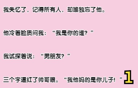 推文1:我失忆了,记得所有人,却唯独忘了他. 他冷着脸质问我:“我是你的谁?” 我试探着说:“男朋友?” 三个字逼红帅哥眼. “我他妈的是你儿子...