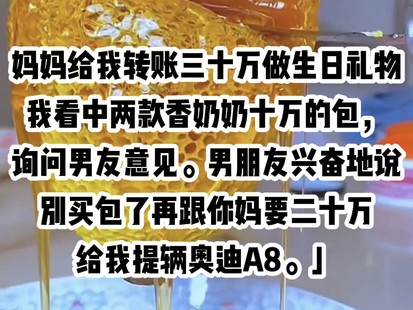 妈妈给我转账三十万做生日礼物.我看中两款香奶奶十万的包,询问男友意见.男朋友兴奋地说:「别买包了,再跟你妈要二十万,给我提辆奥迪A8.」他...