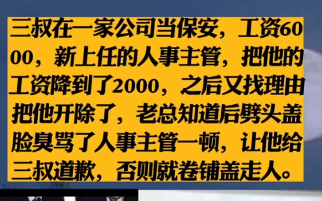 三叔在一家公司当保安,工资6000,新上任的人事主管,把他的工资降到了2000,之后又找理由把他开除了,老总知道后劈头盖脸臭骂了人事主管一顿,让...