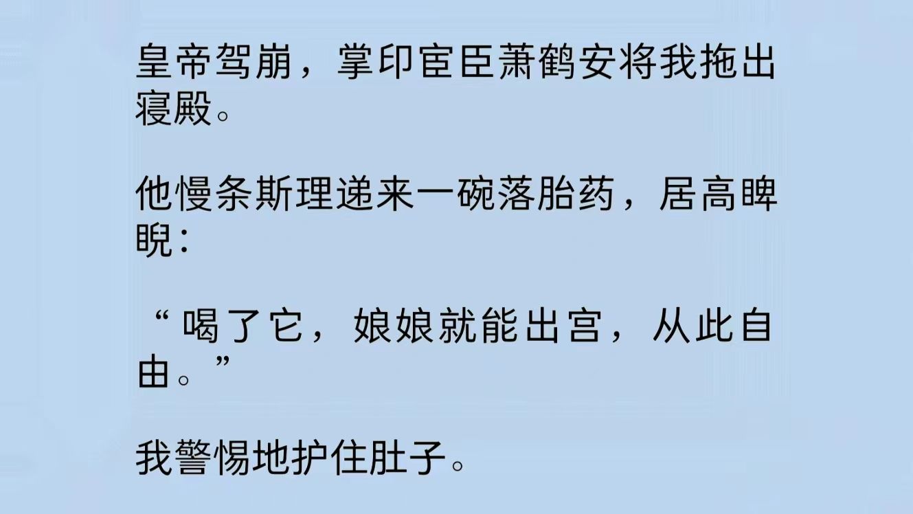 皇帝驾崩,掌印宦臣萧鹤安将我拖出寝殿.他慢条斯理递来一碗落胎药,居高睥睨:“喝了它,娘娘就能出宫,从此自由.”我警惕地护住肚子.萧鹤安低...