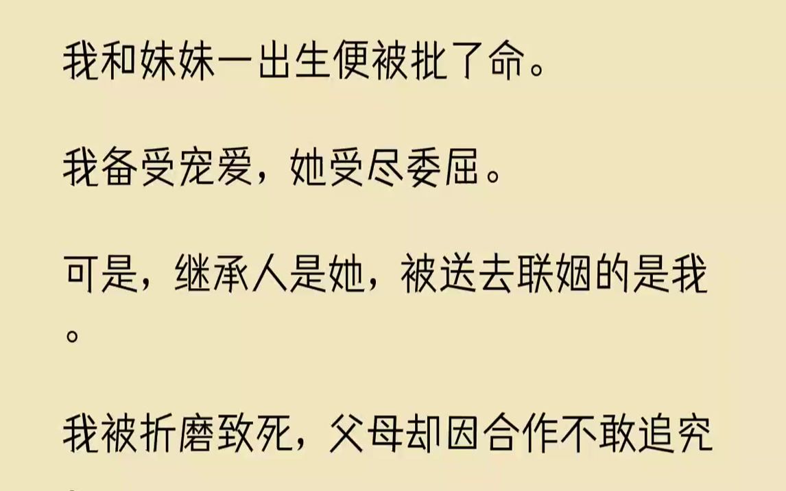 [图]【全文已完结】我和妹妹一出生便被批了命。我备受宠爱，她受尽委屈。可是，继承人是她，被送去联姻的是我。我被折磨致死，父母却因合作不敢追...