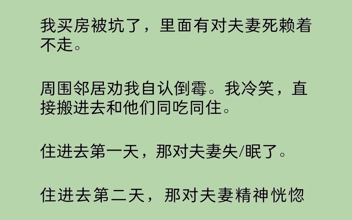 我买房被坑了,有对夫妻死赖着不走.邻居劝我自认倒霉.我冷笑,直接搬进去和他们同吃同住.第一天,那对夫妻失/眠了.第二天,那对夫妻精神恍惚了....