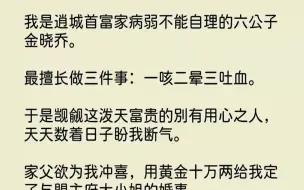 下载视频: 【完结文】我是逍城首富家病弱不能自理的六公子金晓乔。最擅长做三件事一咳二晕三吐血...