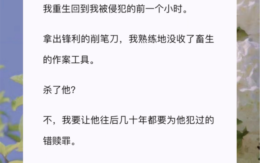 我重生回到我被侵犯的前一个小时.拿出锋利的削笔刀,我熟练地没收了畜生的作案工具.杀了他?不,我要让他往后几十年都要为他犯过的错赎罪.哔哩...