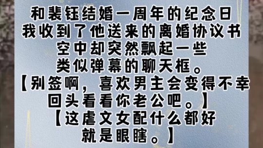 和裴钰结婚一周年的纪念日,我收到了他送来的离婚协议书.空中却突然飘起一些类似弹幕的聊天框.【别签啊,喜欢男主会变得不幸,回头看看你老公吧....