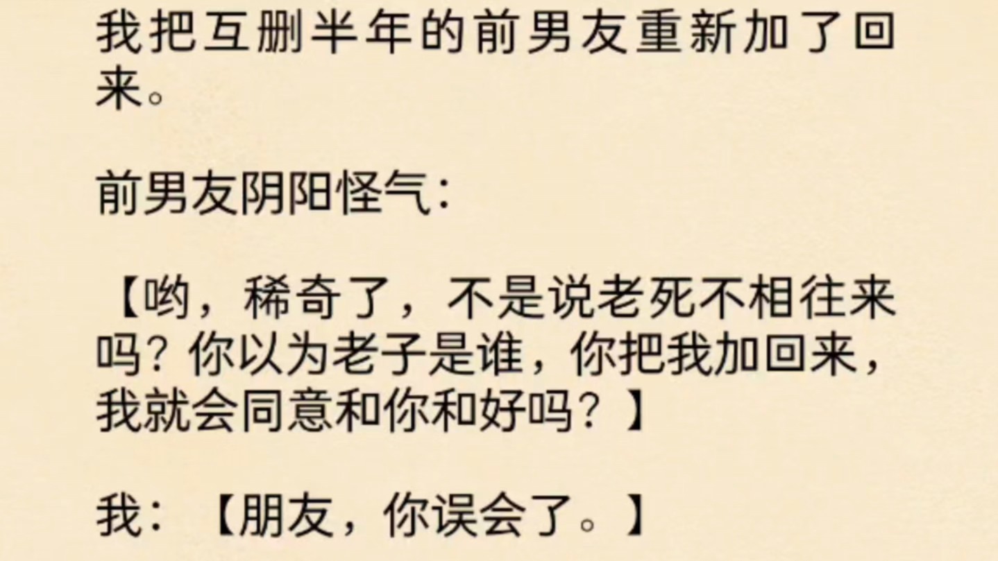 [图]（全文）我把互删半年的前男友重新加了回来。前男友阴阳怪气：哟，稀奇了，不是说老死不相往来吗？你以为老子是谁，你把我加回来，我就会同意和你和好吗？我：朋友，你……