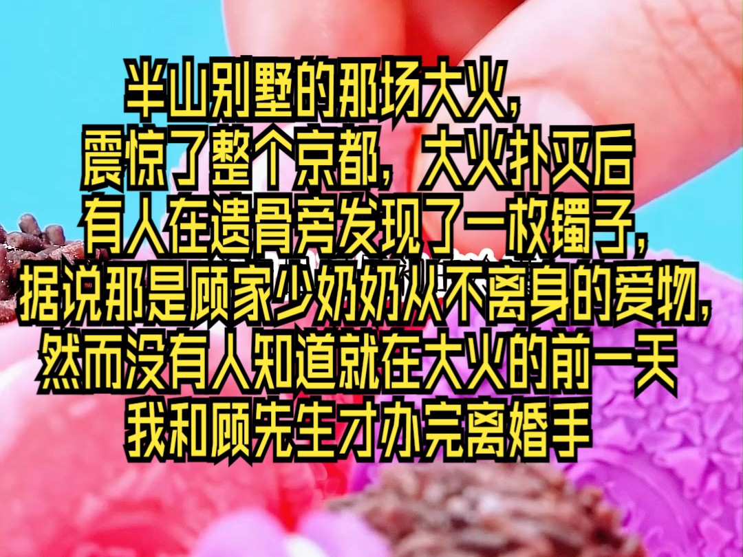 ...震惊了整个京都,大火扑灭后有人在遗骨旁发现了一枚镯子,据说那是顾家少奶奶从不离身的爱物,然而没有人知道就在大火的前一天我和顾先生才办完离...