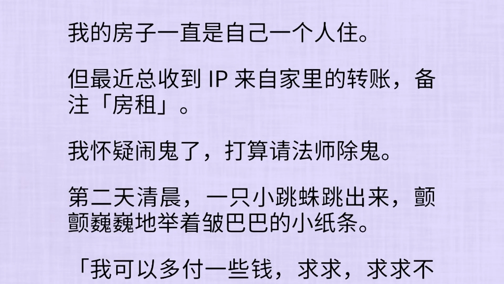 最近,我总感觉被人窥视.我一直是自己一个人住.最近还总收到 IP 来自家里的转账,备注「房租」.我怀疑闹鬼了,打算请法师除鬼.第二天清晨,一只...