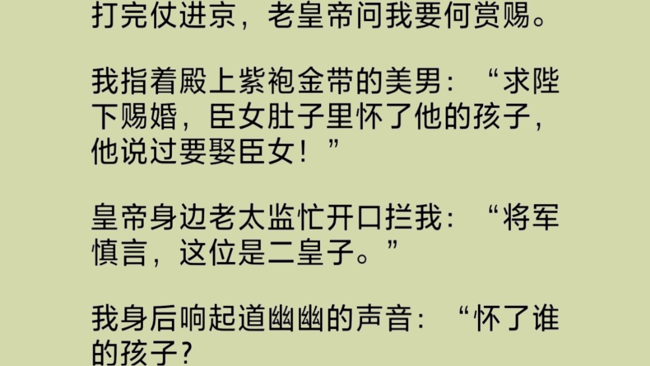 打了胜仗,老皇帝问我要什么赏赐. 我指了指殿上紫袍金带的男子:“臣女怀了他的孩子!” 身后响起道幽幽的声音:“你肚子里装的不都是烤鸭、烧鸡、...