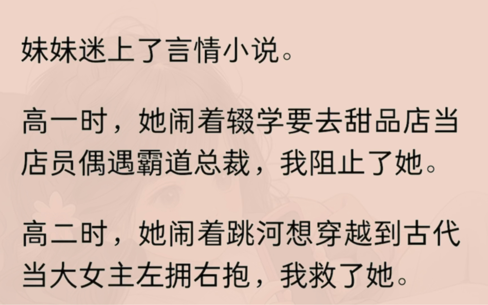 妹妹迷上了言情小说.高一时,她闹着辍学要去甜品店当店员偶遇霸道总裁,我阻止了她.高二时,她闹着跳河想穿越到古代当大女主左拥右抱,我救了她....