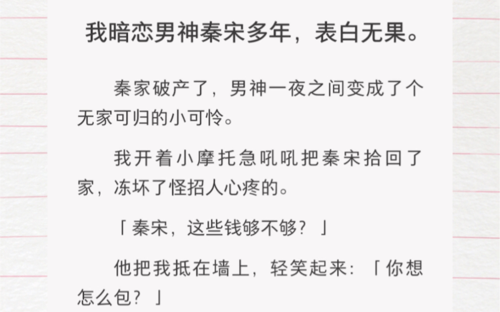 我暗恋男神秦宋多年,表白无果.秦家破产了,男神一夜之间变成了个无家可归的小可怜.我开着小摩托急吼吼把秦宋拾回了家,冻坏了怪招人心疼的.哔...