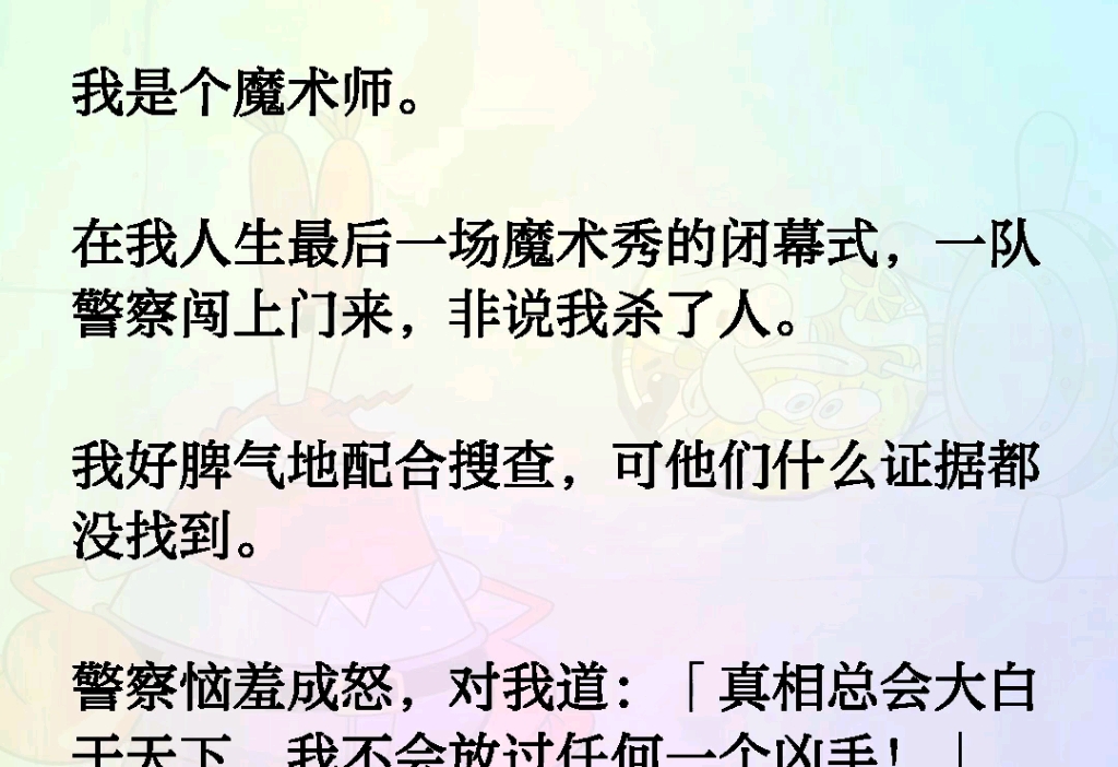 我是个魔术师.在我人生最后一场魔术秀的闭幕式,一队警察闯上门来,非说我杀了人.我好脾气地配合搜查,可他们什么证据都没找到.警察恼羞成怒对我...