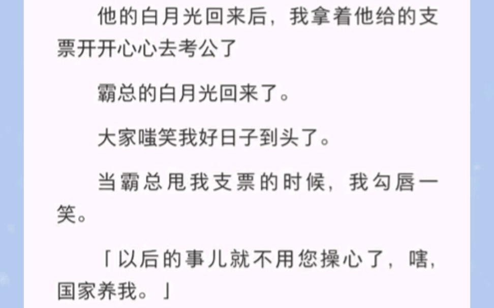 [图]霸总的白月光回来了。大家嗤笑我好日子到头了。当霸总甩我支票的时候，我勾唇一笑。「以后的事儿就不用您操心了，嗐，国家养我。」没错，我考公上岸了。