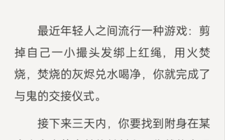 最近年轻人之间流行一种游戏:剪掉自己一小撮头发绑上红绳,用火焚烧,焚烧的灰烬兑水喝净,你就完成了与鬼的交接仪式.接下来三天内,你要找到附身...