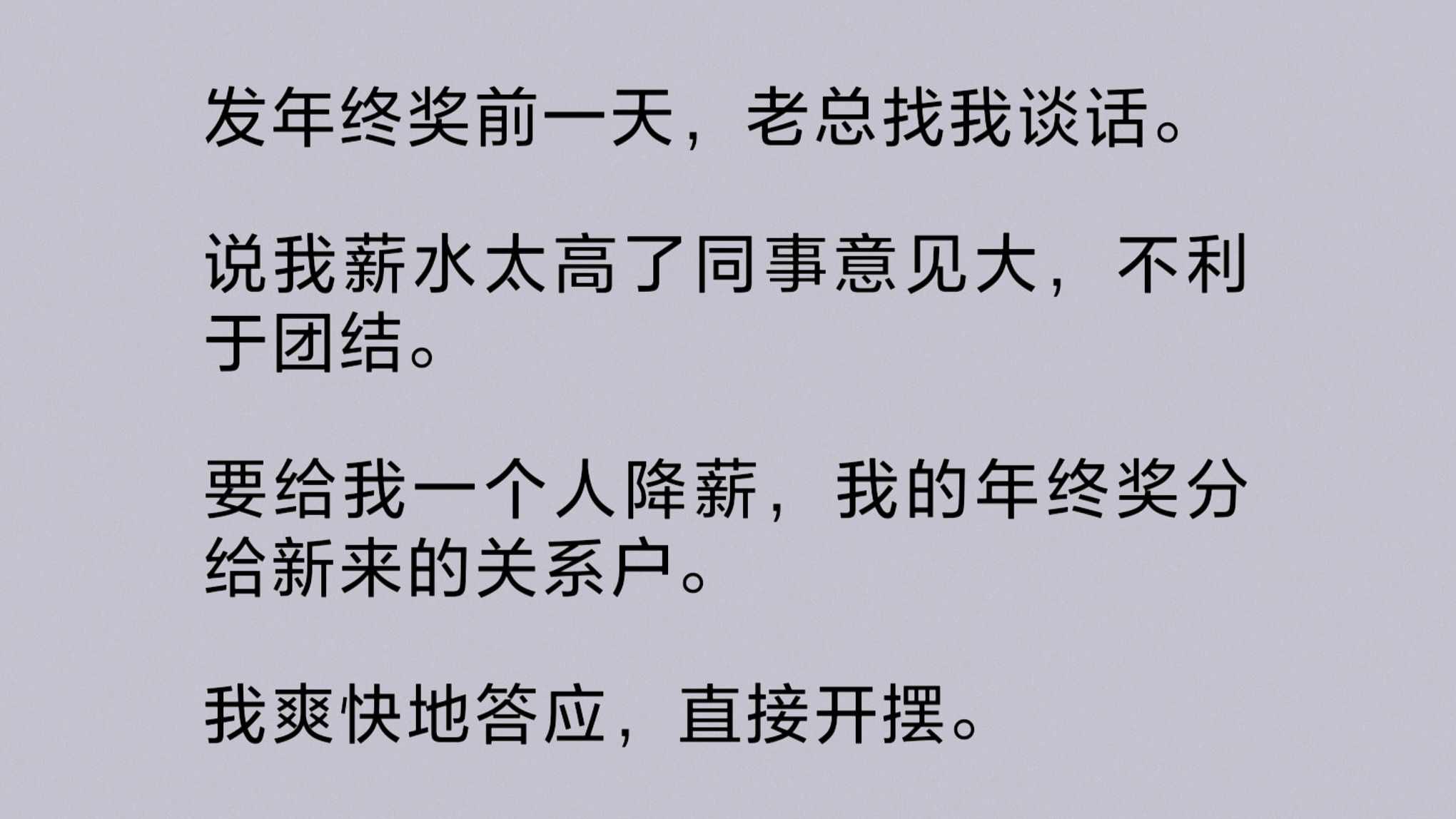 发年终奖前一天,老总找我谈话.说我薪水太高了同事意见大,不利于团结.要给我一个人降薪,我的年终奖分给新来的关系户.我爽快地答应,直接开摆…...