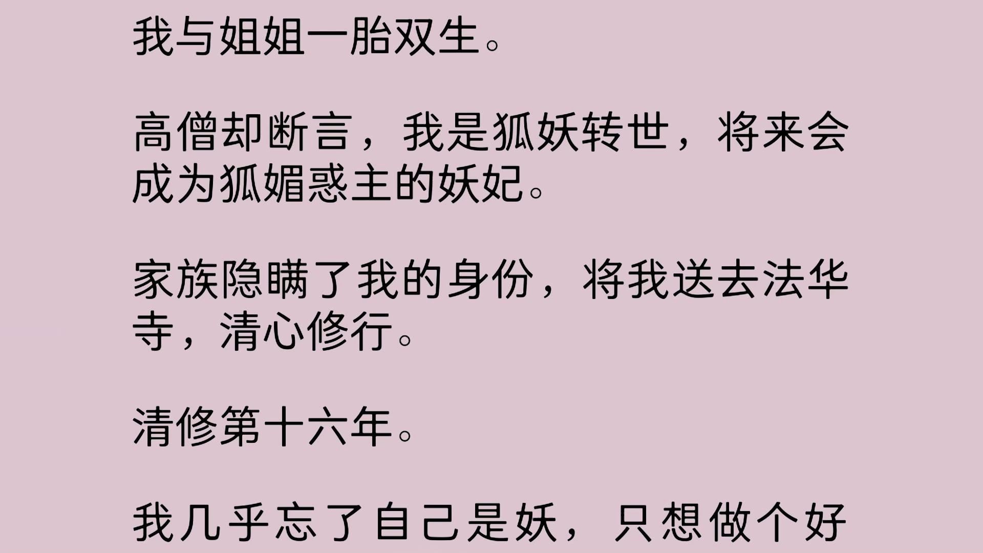 [图]【全文】我与姐姐一胎双生。高僧却断言，我是狐妖转世，将来会成为狐媚惑主的妖妃。家族隐瞒了我的身份，将我送去法华寺，清心修行。 清修第十六年。我几乎忘了自己是妖…