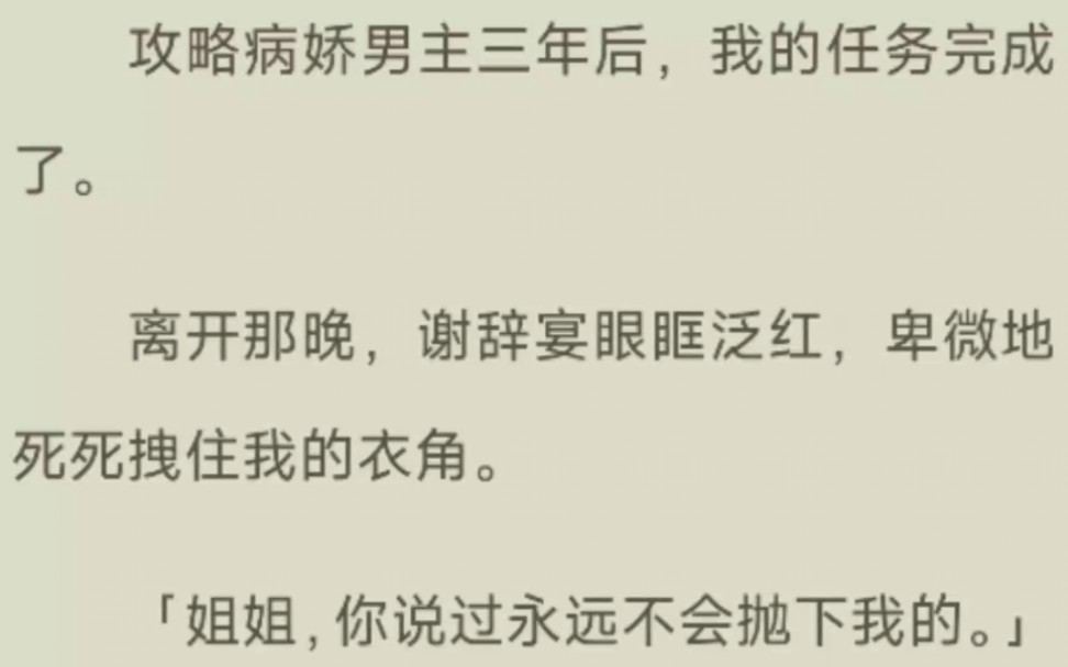 [图]《完结》攻略病娇男主三年后，我的任务完成了。离开那晚，谢辞宴眼眶泛红，卑微地死死拽住我的衣角。「姐姐，你说过永远不会抛下我的。」我慌乱无措。