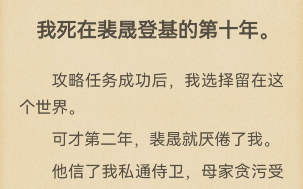 我死在裴晟登基的第十年.攻略任务成功后,我选择留在这个世界.可才第二年,裴晟就厌倦了我.他信了我私通侍卫,母家贪污受贿,把我废入冷宫.可我...