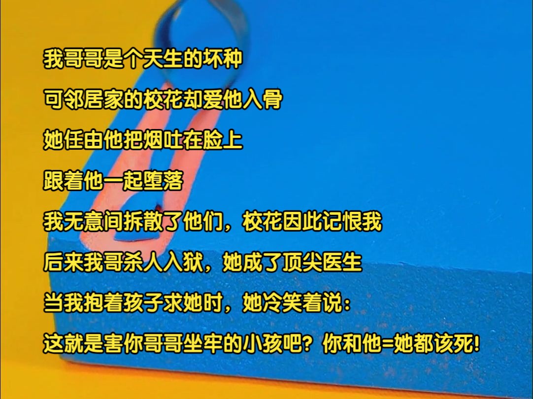 我哥哥是个天生的坏种.可邻居家的校花却爱她入骨他.她任由他把烟吐在脸上.跟着他一起堕落.我无意间拆散了他们.校花因此记恨我.后来我哥杀人入...