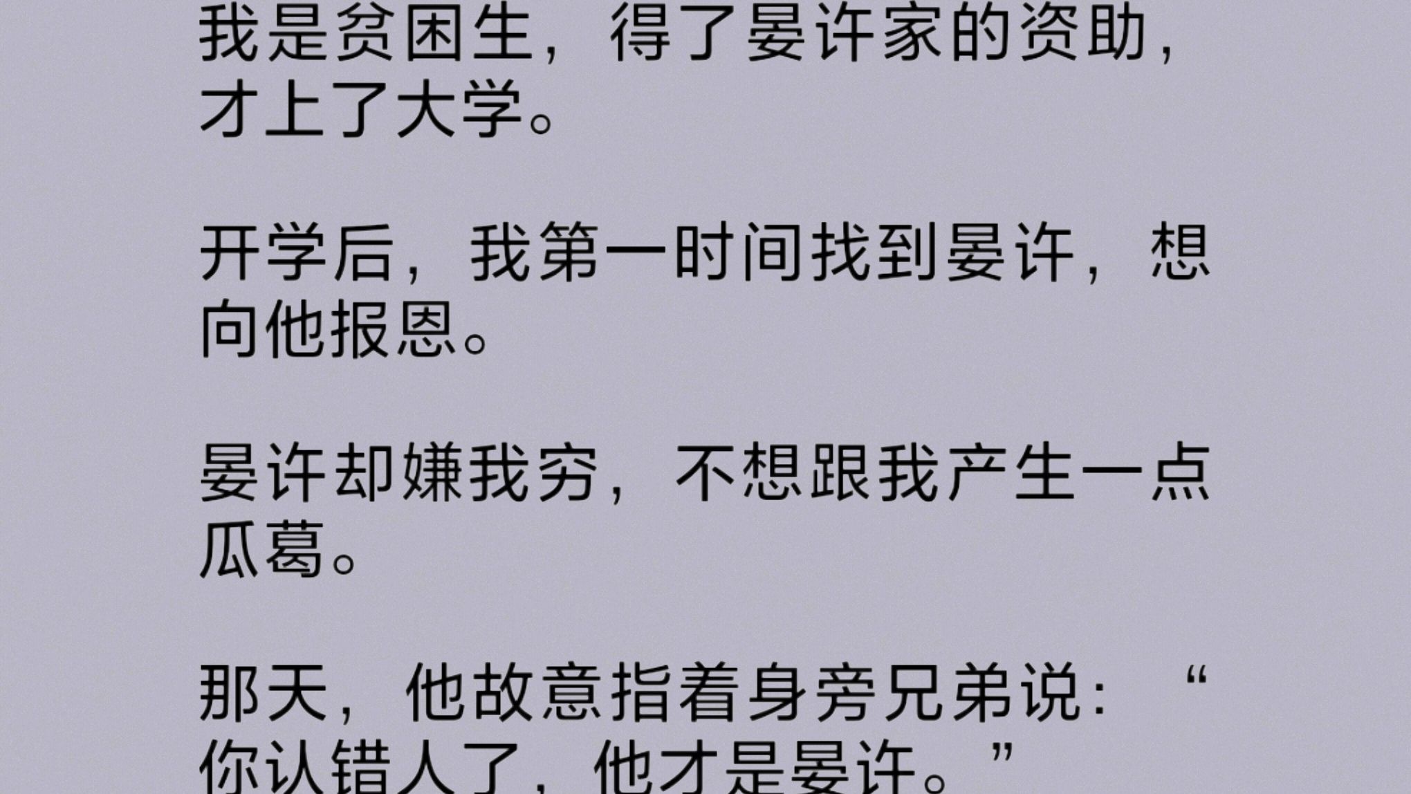 我是晏家资助的贫困生,大学开学后,我找到晏许,想向他报.恩.他却嫌我穷,不想跟我产生一点瓜葛,故意指着身旁兄弟说:“你认错人了,他才是晏许…...