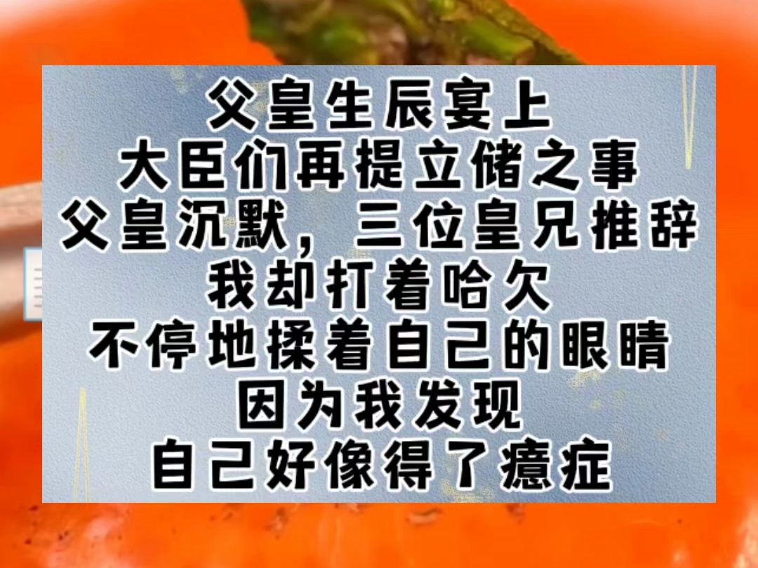 父皇生辰宴上,大臣们再提立储之事.父皇沉默,三位皇兄推辞.我却打着哈欠,不停地揉着自己的眼睛.因为我发现,自己好像得了癔症.我……居然在每...