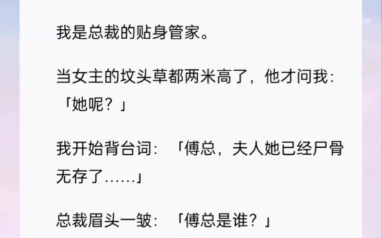 我是总裁的贴身管家.当女主的坟头草都两米高了,他才问我:「她呢?」我开始背台词:「傅总,夫人她已经尸骨无存了……」总裁眉头一皱:「傅总是谁...