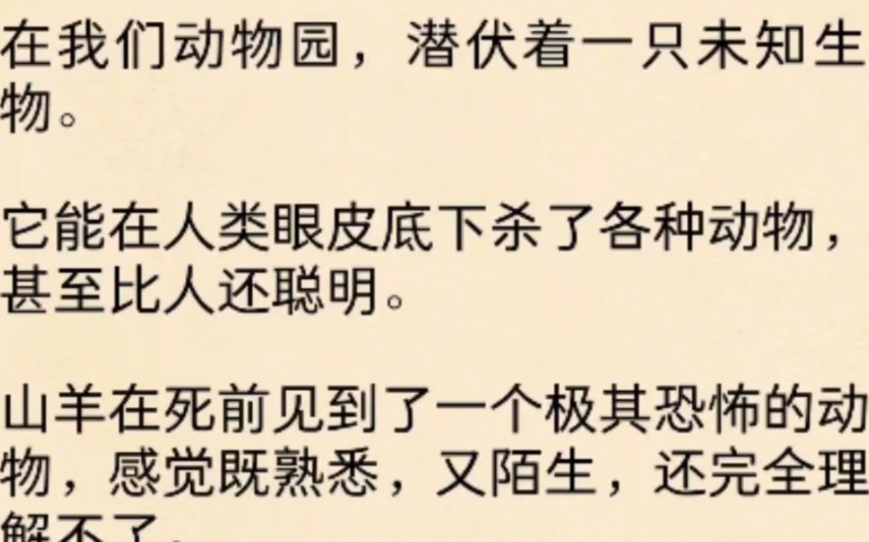 在我们动物园,潜伏着一只未知生物.它能在人类眼皮底下杀了各种动物,甚至比人还聪明.山羊在死前见到了一个极其恐怖的动物,感觉既熟悉,又陌生,...