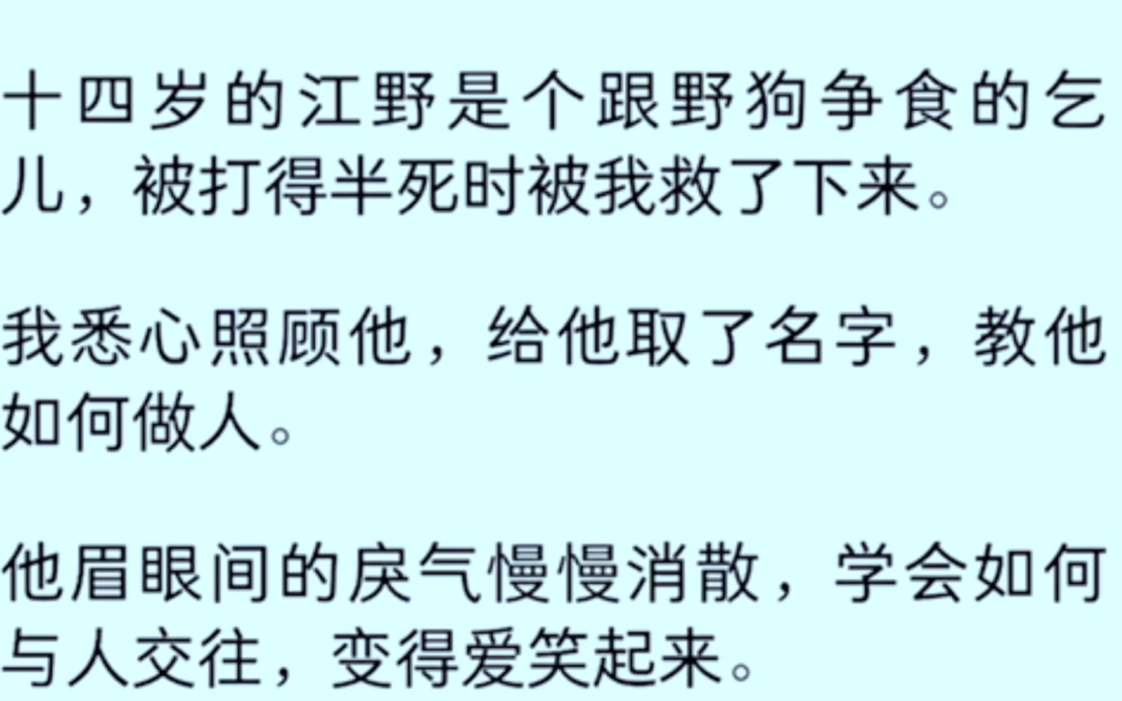 [全文完]十四岁的江野是个跟野狗争食的乞丐,被打得半死时被我救了下来,我悉心照顾他,给他取了名字,教他如何做人,他眉眼间的戾气慢慢消下来,学...