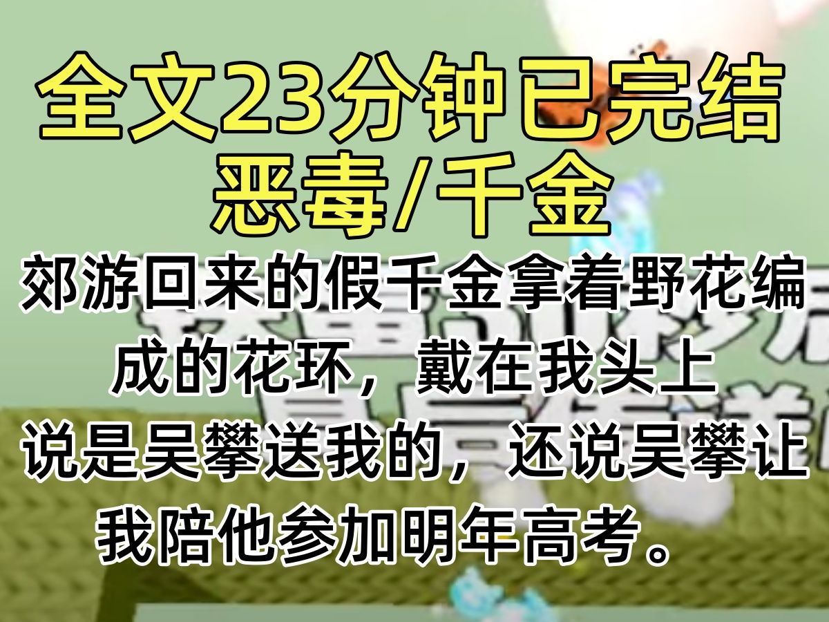 【完结文】郊游回来的假千金拿着野花编成的花环,戴在我头上 说是吴攀送我的,还说吴攀让我陪他参加明年高考. 假千金摇着我的手,撒娇求我今年高考...