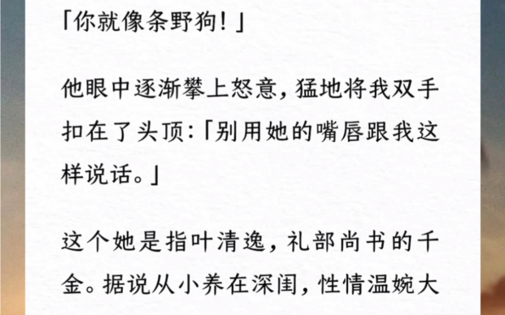 「你就像条野狗!」他眼中逐渐怒意猛地将我双手扣在头顶「别用她的嘴唇跟我这样说话」这个她是指礼部尚书的千金.据说从小养在深闺,性情温婉大方,...