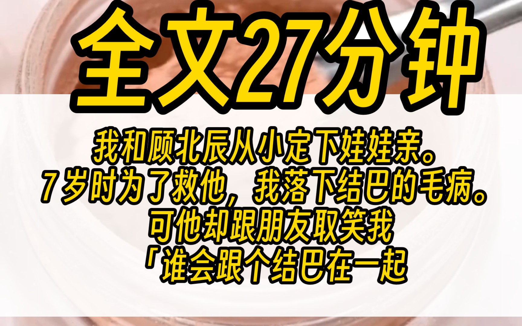 (完结)我和顾北辰从小定下娃娃亲.7 岁时为了救他,我落下结巴的毛病.可他却跟朋友取笑我:「谁会跟个结巴在一起.」「年少时的娃娃亲,作不得数...