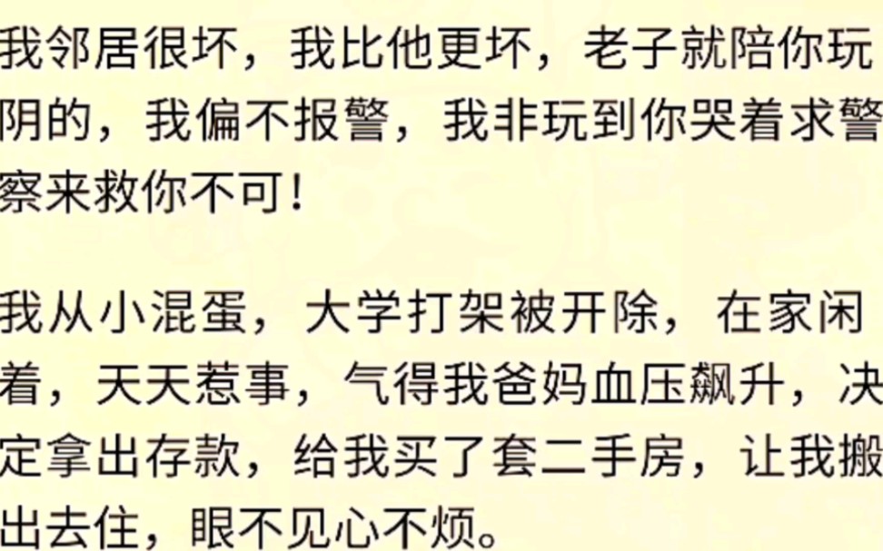 (全文完)我邻居很坏,我比他更坏,老子就陪你玩阴的,我偏不报警,我非玩到你哭着求警察来救你不可!我从小混蛋,大学打架被开除,在家闲着,天...