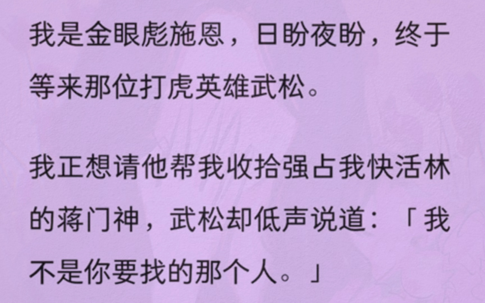 我是金眼彪施恩,日盼夜盼,终于等来那位打虎英雄武松.我正想请他帮我收拾强占我快活林的蒋门神,武松却低声说道:我不是你要找的那个人.武松的身...