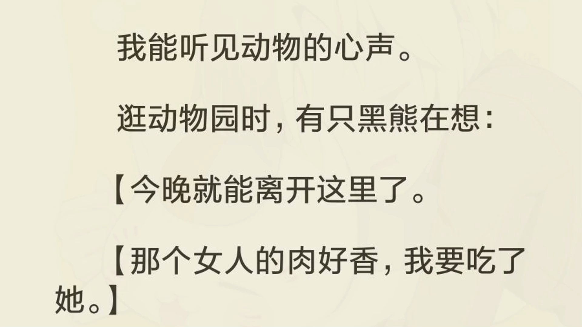 我能听见动物的心声. 逛动物园时,有只黑熊在想: 【今晚就能离开这里了. 【那个女人的肉好香,我要吃了她.】 那只黑熊,一直死死地盯着我看……...