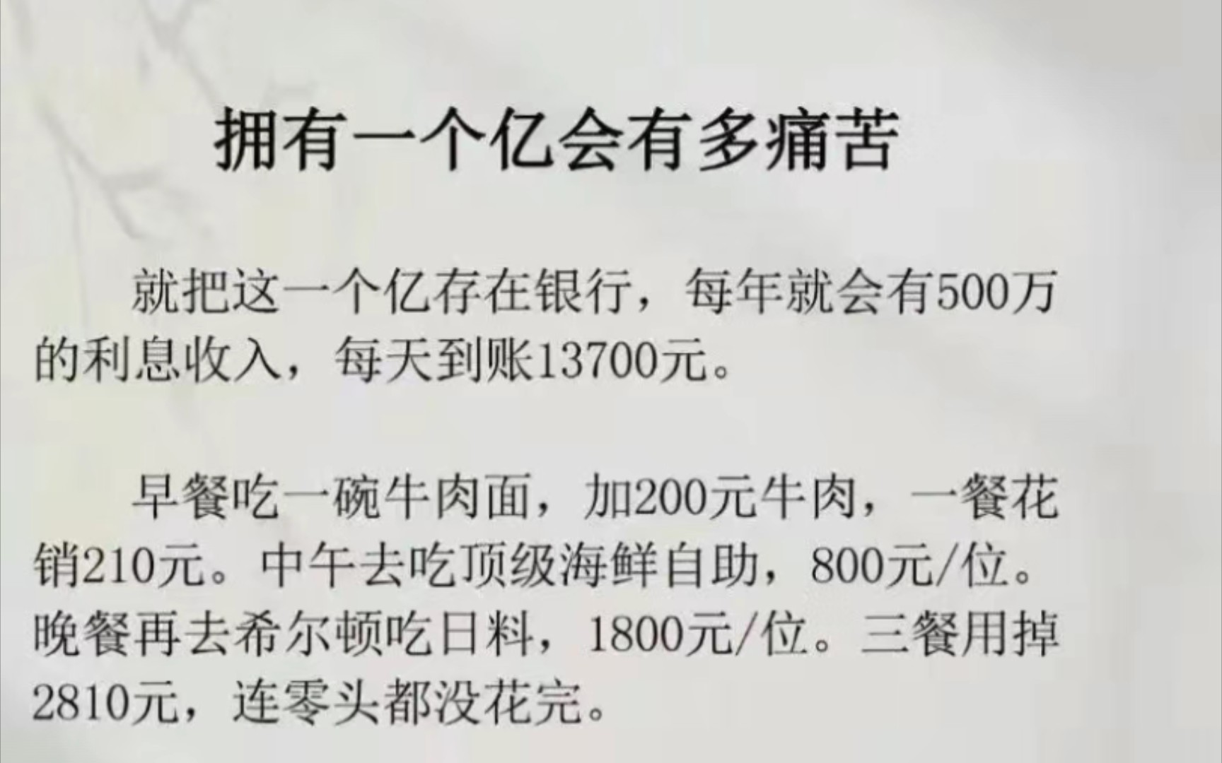 假如拥有一个亿有多痛苦?就把这一个亿存银行,每年就会有500万的利息收入,每天到账13700元.早餐吃一碗牛肉面,加200元牛肉,一餐花销210元.中...