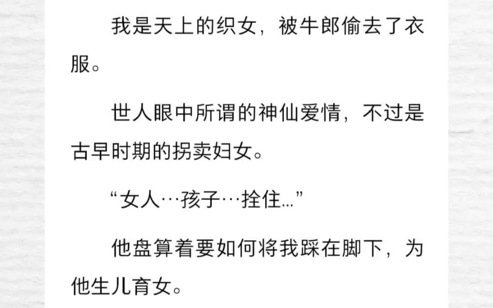 我是天上的织女,被牛郎偷去了衣服.世人眼中所谓的神仙爱情,不过是古早时期的拐卖妇女.“女人…孩子…拴住...”他盘算着要如何将我踩在脚下,为他...