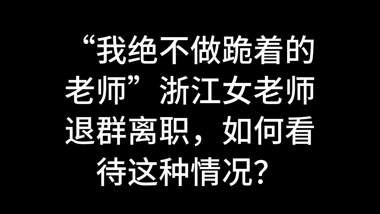 “我绝不做跪着的老师”浙江女老师退群离职,如何看待这种情况?哔哩哔哩bilibili