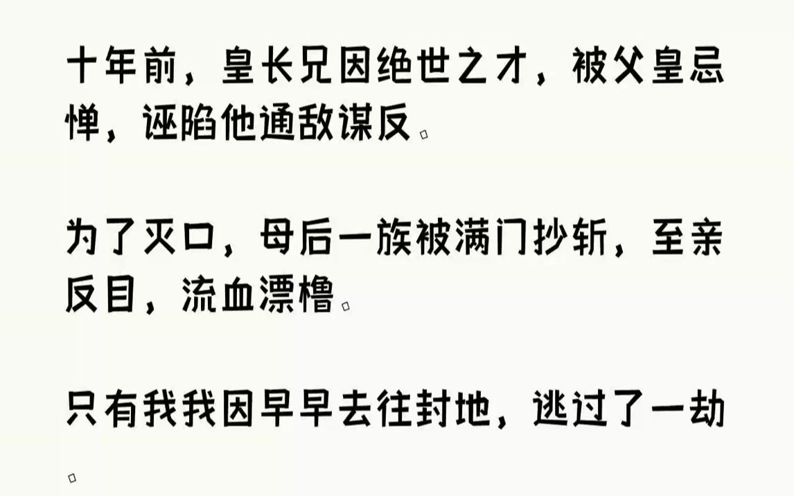 【完结文】十年前,皇长兄因绝世之才,被父皇忌惮,诬陷他通敌谋反.为了灭口,母后一族被满门抄斩,至亲反目,流血漂橹.只有我我因早早去往封地,...