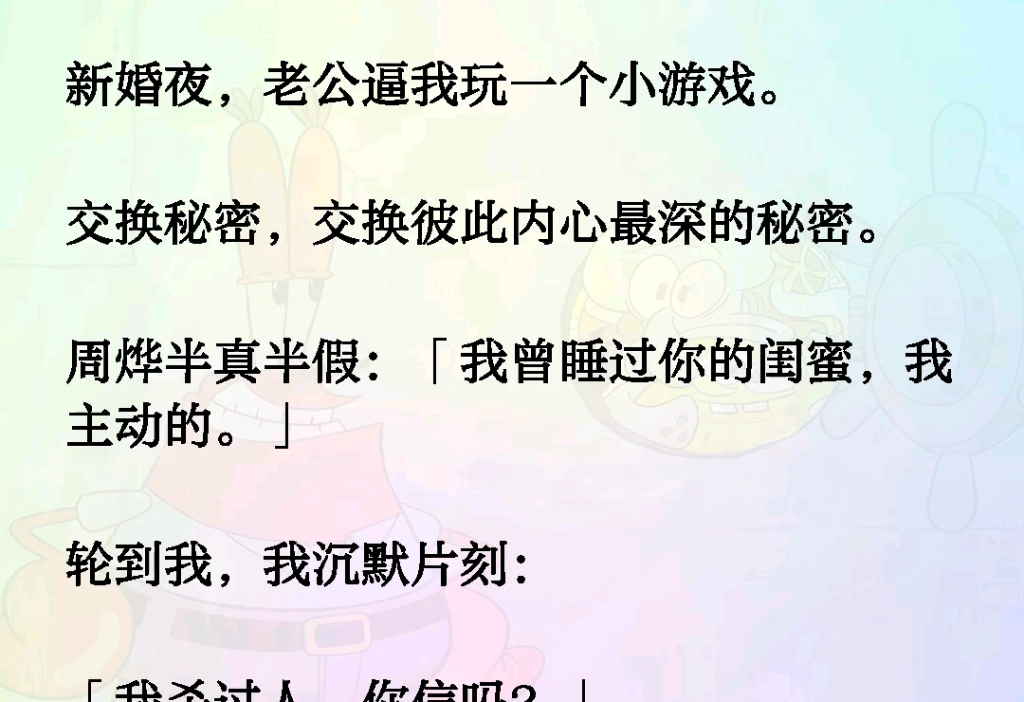 新婚夜,老公逼我玩一个小游戏.交换秘密,交换彼此内心最深的秘密.周烨半真半假:「我曾睡过你的闺蜜,我主动的.」轮到我,我沉默片刻:我杀过...