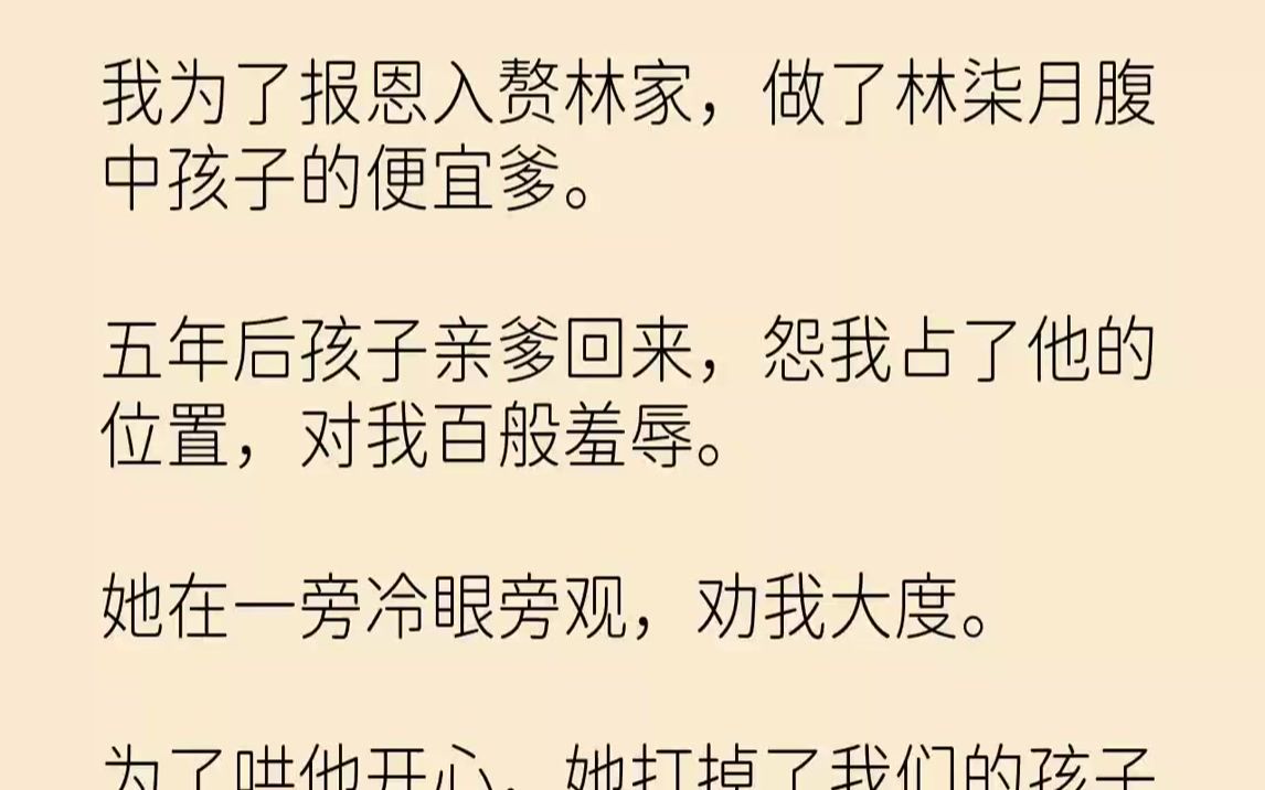 [图]【完结文】我为了报恩入赘林家，做了林柒月腹中孩子的便宜爹。五年后孩子亲爹回来，怨我占了他的位置，对我百般羞辱。她在一旁冷眼旁观，劝我大度。为了哄他开心，她打掉了