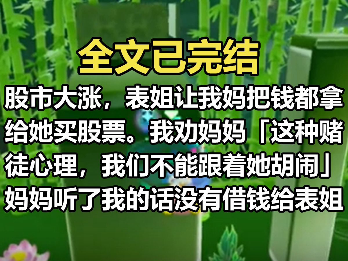 【一更到底】股市大涨,表姐让我妈把钱都拿给她买股票. 我劝妈妈:「股市有风险,表姐要是买房子或者生病了急需钱,我们借给她没啥. 「但这种赌徒...