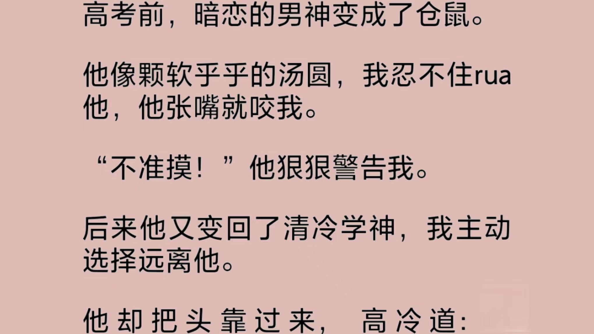 清冷学神竟然变成了一只仓鼠!软乎乎的像颗汤圆,我忍不住rua他,他张嘴就咬,狠狠警告我准摸!后来,他又变了回去.我主动远离他.他却把头靠过来...