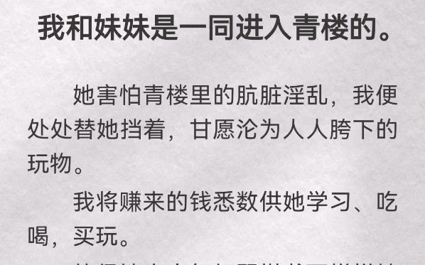 我和妹妹是一同进入青楼的.她害怕青楼里的肮脏淫乱,我便处处替她挡着,甘愿沦为人人胯下的玩物.我将赚来的钱悉数供她学习、吃喝,买玩.使得她小...