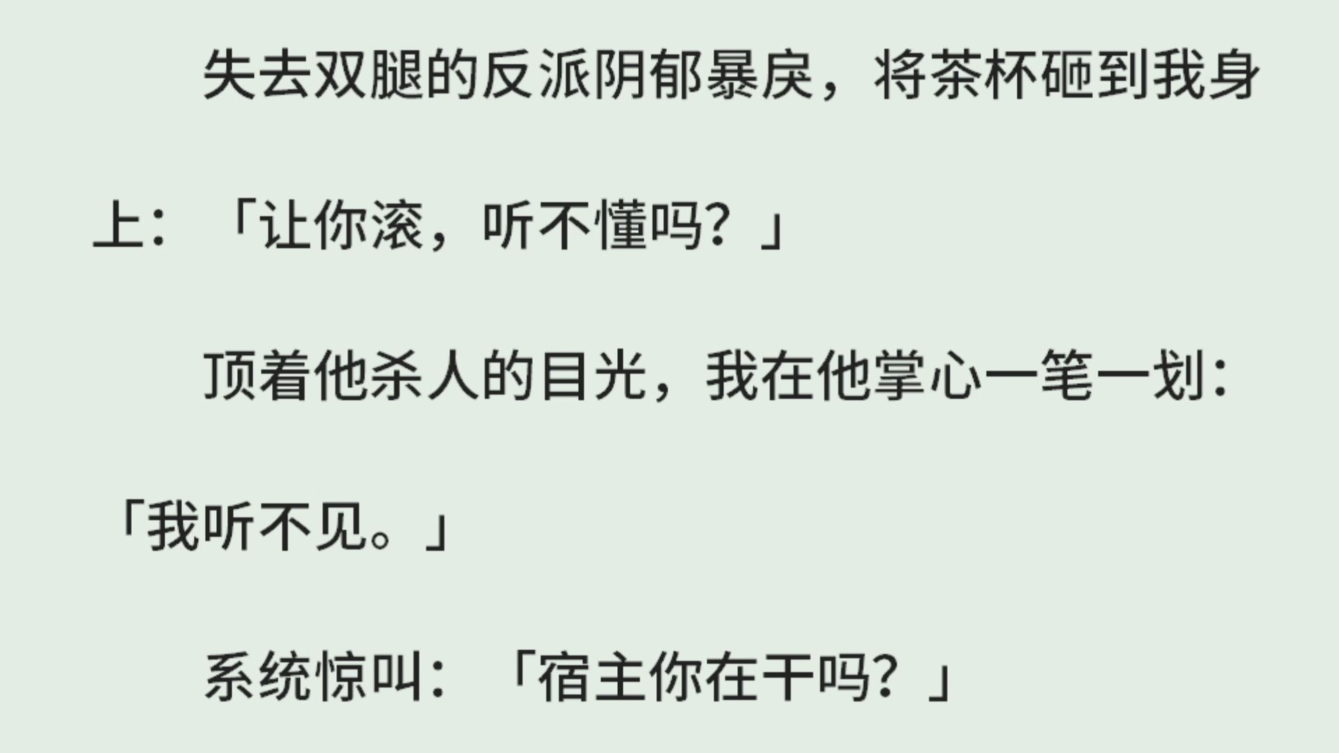 《快穿:装惨攻略》(全)失去双腿的反派阴郁暴戾,将茶杯砸到我身上:「让你滚,听不懂吗?」顶着他杀人的目光,我在他掌心一笔一划:「我听不见....