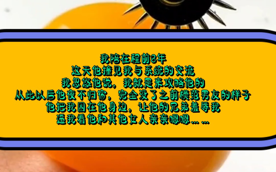我陪在程前8年,这天他撞见我与系统的交流,我忽悠他说,我就是来攻略他的,从此以后他夜不归宿,他把我困在他身边,让他的兄弟羞辱我逼我看他和其...