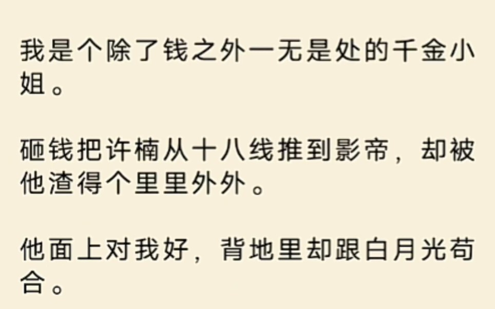 [图]我是个除了钱之外一无是处的千金小姐。砸钱把许楠从十八线推到影帝，却被他渣得个里里外外。他面上对我好，背地里却跟白月光苟合。