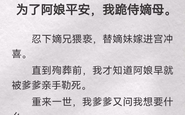 [图]为了阿娘平安，我跪侍嫡母。忍下嫡兄猥亵，替嫡妹嫁进宫冲喜。直到殉葬前，我才知道阿娘早就被爹爹亲手勒死。重来一世，我爹爹又问我想要什么。我玩笑道：「我想进宫」