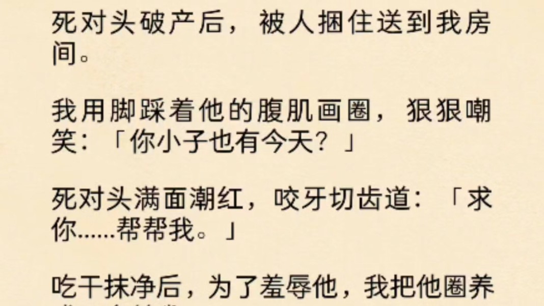 [图](全文)死对头破产后，被人捆住送到我房间。我用脚踩着他的腹肌画圈，狠狠嘲笑：「你小子也有今天？」死对头满面潮红，咬牙切齿道：「求你......帮帮我。」