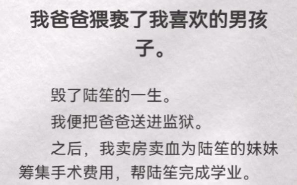 我爸爸猥亵了我喜欢的男孩子.毁了陆笙的一生.我便把爸爸送进监狱.之后,我卖房卖血为陆笙妹妹筹集手术费用,帮陆笙完成学业.别怕,陆笙.我爸爸...